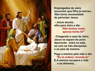 Empregados de Jairo
anunciam que filha já morreu.
Não havia necessidade
de perturbar Jesus.
- Jesus escuta,
olha para Jairo e diz:
"Não tenhas medo,
apenas tenha fé!"
- Chegando à casa de Jairo,
Jesus se separa do povo
descrente. entra na sala,
só com os três discípulos
e os pais da menina.
Pega a menina pela mão e diz:
"Eu te ordeno: levanta-te”.
E A menina recupera a vida
e se alimenta...
 