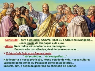 - Conteúdo: - com o Anúncio: CONVERTER-SE e CRER no evangelho...
- com Sinais de libertação e de cura.
- Alerta: Nem todos irão acolher a sua mensagem...
Encontrarão resistências, desinteresse e recusas...
+ Cristo ainda hoje nos chama e envia:
"Vai profetizar… Vai evangelizar…"
Não importa a nossa profissão, nosso estado de vida, nossa cultura:
Vaqueiro como Amós ou Pescador como os apóstolos...
Importa, sim, a acolhida generosa ao chamado do Senhor.
 