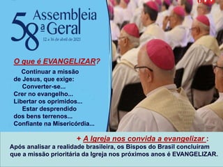 + A Igreja nos convida a evangelizar :
Após analisar a realidade brasileira, os Bispos do Brasil concluíram
que a missão prioritária da Igreja nos próximos anos é EVANGELIZAR.
O que é EVANGELIZAR?
Continuar a missão
de Jesus, que exige:
Converter-se...
Crer no evangelho...
Libertar os oprimidos...
Estar desprendido
dos bens terrenos...
Confiante na Misericórdia...
 