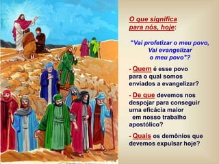 O que significa
para nós, hoje:
"Vai profetizar o meu povo,
Vai evangelizar
o meu povo"?
- Quem é esse povo
para o qual somos
enviados a evangelizar?
- De que devemos nos
despojar para conseguir
uma eficácia maior
em nosso trabalho
apostólico?
- Quais os demônios que
devemos expulsar hoje?
 