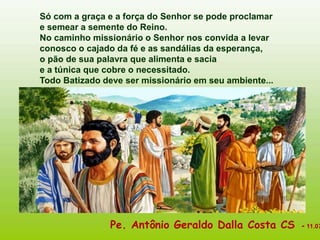 Só com a graça e a força do Senhor se pode proclamar
e semear a semente do Reino.
No caminho missionário o Senhor nos convida a levar
conosco o cajado da fé e as sandálias da esperança,
o pão de sua palavra que alimenta e sacia
e a túnica que cobre o necessitado.
Todo Batizado deve ser missionário em seu ambiente...
Pe. Antônio Geraldo Dalla Costa CS - 11.07
 