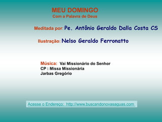 MEU DOMINGO
Com a Palavra de Deus
Meditada por: Pe. Antônio Geraldo Dalla Costa CS
Ilustração: Nelso Geraldo Ferronatto
Música: Vai Missionário do Senhor
CP : Missa Missionária
Jarbas Gregório
Acesse o Endereço: http://www.buscandonovasaguas.com
 