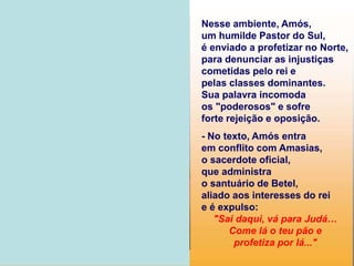Nesse ambiente, Amós,
um humilde Pastor do Sul,
é enviado a profetizar no Norte,
para denunciar as injustiças
cometidas pelo rei e
pelas classes dominantes.
Sua palavra incomoda
os "poderosos" e sofre
forte rejeição e oposição.
- No texto, Amós entra
em conflito com Amasias,
o sacerdote oficial,
que administra
o santuário de Betel,
aliado aos interesses do rei
e é expulso:
"Sai daqui, vá para Judá…
Come lá o teu pão e
profetiza por lá..."
 