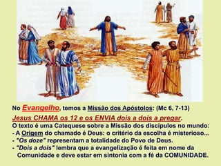 No Evangelho, temos a Missão dos Apóstolos: (Mc 6, 7-13)
Jesus CHAMA os 12 e os ENVIA dois a dois a pregar.
O texto é uma Catequese sobre a Missão dos discípulos no mundo:
- A Origem do chamado é Deus: o critério da escolha é misterioso...
- "Os doze" representam a totalidade do Povo de Deus.
- "Dois a dois" lembra que a evangelização é feita em nome da
Comunidade e deve estar em sintonia com a fé da COMUNIDADE.
 