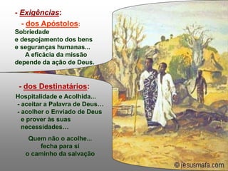 - dos Destinatários:
Hospitalidade e Acolhida...
- aceitar a Palavra de Deus…
- acolher o Enviado de Deus
e prover às suas
necessidades…
Quem não o acolhe...
fecha para si
o caminho da salvação
.
- Exigências:
- dos Apóstolos:
Sobriedade
e despojamento dos bens
e seguranças humanas...
A eficácia da missão
depende da ação de Deus.
 
