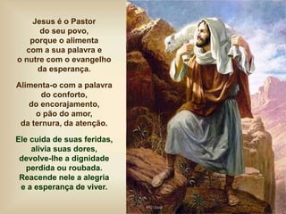 Jesus é o Pastor
do seu povo,
porque o alimenta
com a sua palavra e
o nutre com o evangelho
da esperança.
Alimenta-o com a palavra
do conforto,
do encorajamento,
o pão do amor,
da ternura, da atenção.
Ele cuida de suas feridas,
alivia suas dores,
devolve-lhe a dignidade
perdida ou roubada.
Reacende nele a alegria
e a esperança de viver.
 