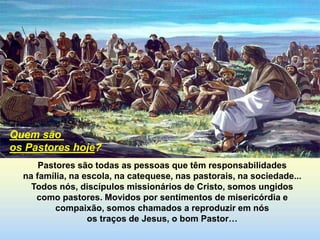Pastores são todas as pessoas que têm responsabilidades
na família, na escola, na catequese, nas pastorais, na sociedade...
Todos nós, discípulos missionários de Cristo, somos ungidos
como pastores. Movidos por sentimentos de misericórdia e
compaixão, somos chamados a reproduzir em nós
os traços de Jesus, o bom Pastor…
Quem são
os Pastores hoje?
 