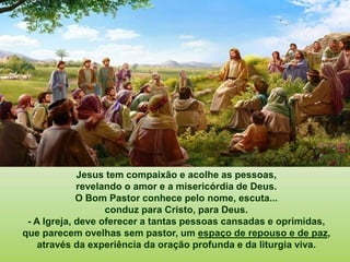 Jesus tem compaixão e acolhe as pessoas,
revelando o amor e a misericórdia de Deus.
O Bom Pastor conhece pelo nome, escuta...
conduz para Cristo, para Deus.
- A Igreja, deve oferecer a tantas pessoas cansadas e oprimidas,
que parecem ovelhas sem pastor, um espaço de repouso e de paz,
através da experiência da oração profunda e da liturgia viva.
 