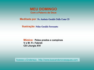 MEU DOMINGO
Com a Palavra de Deus
Meditada por: Pe. Antônio Geraldo Dalla Costa CS
Ilustração: Nelso Geraldo Ferronatto
Música: Pelos prados e campinas
V e M: Fr. Fabreti
CD Liturgia XVI
Acesse o Endereço: http://www.buscandonovasaguas.com
 
