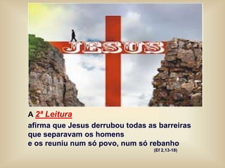 A 2ª Leitura
afirma que Jesus derrubou todas as barreiras
que separavam os homens
e os reuniu num só povo, num só rebanho
(Ef 2,13-18)
 