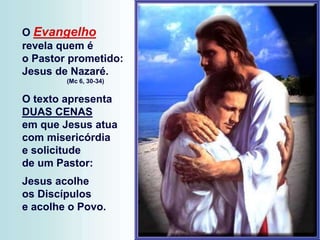 O Evangelho
revela quem é
o Pastor prometido:
Jesus de Nazaré.
(Mc 6, 30-34)
O texto apresenta
DUAS CENAS
em que Jesus atua
com misericórdia
e solicitude
de um Pastor:
Jesus acolhe
os Discípulos
e acolhe o Povo.
 