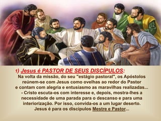 1) Jesus é PASTOR DE SEUS DISCÍPULOS:
Na volta da missão, do seu "estágio pastoral", os Apóstolos
reúnem-se com Jesus como ovelhas ao redor do Pastor
e contam com alegria e entusiasmo as maravilhas realizadas...
- Cristo escuta-os com interesse e, depois, mostra-lhes a
necessidade de uma parada para o descanso e para uma
interiorização. Por isso, convida-os a um lugar deserto.
Jesus é para os discípulos Mestre e Pastor...
 