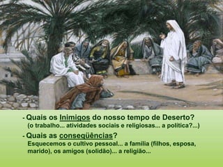 - Quais os Inimigos do nosso tempo de Deserto?
(o trabalho... atividades sociais e religiosas... a política?...)
- Quais as conseqüências?
Esquecemos o cultivo pessoal... a família (filhos, esposa,
marido), os amigos (solidão)... a religião...
 
