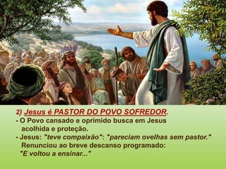 2) Jesus é PASTOR DO POVO SOFREDOR.
- O Povo cansado e oprimido busca em Jesus
acolhida e proteção.
- Jesus: "teve compaixão": "pareciam ovelhas sem pastor."
Renunciou ao breve descanso programado:
"E voltou a ensinar..."
 