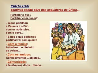 Partilhar o que?
Partilhar com quem?
- Jesus partilhou
a Palavra e o Pão...
com os apóstolos...
com o povo...
- E nós o que podemos
partilhar? E com quem?
- Com a família:
trabalhos... o dinheiro...
as coisas...
- Com os amigos:
Conhecimentos... objetos...
- Comunidade:
a fé (Grupos), dons... tempo...
PARTILHAR
continua sendo obra dos seguidores de Cristo...
 