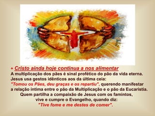 + Cristo ainda hoje continua a nos alimentar
A multiplicação dos pães é sinal profético do pão da vida eterna.
Jesus usa gestos idênticos aos da última ceia:
"Tomou os Pães, deu graças e os repartiu", querendo manifestar
a relação íntima entre o pão da Multiplicação e o pão da Eucaristia.
Quem partilha a compaixão de Jesus com os famintos,
vive e cumpre o Evangelho, quando diz:
"Tive fome e me destes de comer".
 