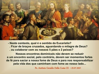 - Neste contexto, qual é o sentido da Eucaristia?
. Ficar de braços cruzados, aguardando o milagre de Deus?
. ou colaborar com os nossos 5 pães e 2 peixes?
Nossos encontros dominicais não devem se reduzir
a um encontro social, pelo contrário, devem ser momentos fortes
de fé para saciar a nossa fome de Deus e para nos responsabilizar
pela vida dos que caminham com fome ao nosso lado...
Pe. Antônio Geraldo Dalla Costa CS - 25.07.2021
 