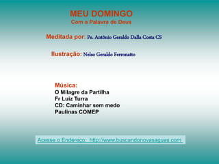 MEU DOMINGO
Com a Palavra de Deus
Meditada por: Pe. Antônio Geraldo Dalla Costa CS
Ilustração: Nelso Geraldo Ferronatto
Música:
O Milagre da Partilha
Fr Luiz Turra
CD: Caminhar sem medo
Paulinas COMEP
Acesse o Endereço: http://www.buscandonovasaguas.com
 