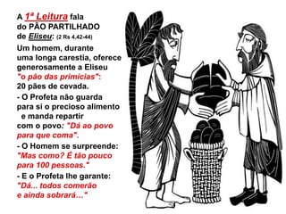 A 1ª Leitura fala
do PÃO PARTILHADO
de Eliseu: (2 Rs 4,42-44)
Um homem, durante
uma longa carestia, oferece
generosamente a Eliseu
"o pão das primícias":
20 pães de cevada.
- O Profeta não guarda
para si o precioso alimento
e manda repartir
com o povo: "Dá ao povo
para que coma".
- O Homem se surpreende:
"Mas como? É tão pouco
para 100 pessoas."
- E o Profeta lhe garante:
"Dá... todos comerão
e ainda sobrará…"
 