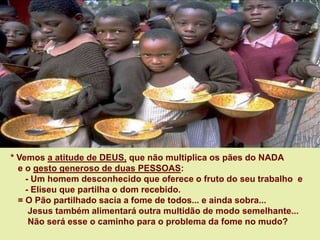 * Vemos a atitude de DEUS, que não multiplica os pães do NADA
e o gesto generoso de duas PESSOAS:
- Um homem desconhecido que oferece o fruto do seu trabalho e
- Eliseu que partilha o dom recebido.
= O Pão partilhado sacia a fome de todos... e ainda sobra...
Jesus também alimentará outra multidão de modo semelhante...
Não será esse o caminho para o problema da fome no mudo?
 