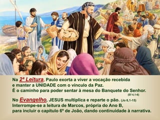 Na 2ª Leitura, Paulo exorta a viver a vocação recebida
e manter a UNIDADE com o vínculo da Paz.
É o caminho para poder sentar à mesa do Banquete do Senhor.
(Ef 4,1-6)
No Evangelho, JESUS multiplica e reparte o pão. (Jo 6,1-15)
Interrompe-se a leitura de Marcos, própria do Ano B,
para incluir o capítulo 6º de João, dando continuidade à narrativa.
 