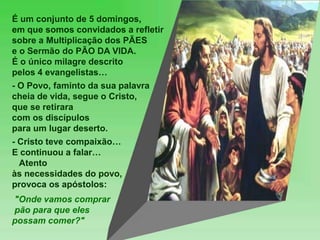 É um conjunto de 5 domingos,
em que somos convidados a refletir
sobre a Multiplicação dos PÃES
e o Sermão do PÃO DA VIDA.
É o único milagre descrito
pelos 4 evangelistas…
- O Povo, faminto da sua palavra
cheia de vida, segue o Cristo,
que se retirara
com os discípulos
para um lugar deserto.
- Cristo teve compaixão…
E continuou a falar…
Atento
às necessidades do povo,
provoca os apóstolos:
"Onde vamos comprar
pão para que eles
possam comer?"
 