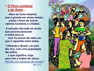 + O Povo continua
a ter fome...
Além da fome material,
que é grande em nosso tempo,
existe a fome de outros
valores humanos e cristãos.
A solução não está no muito
que poucos possuem
e retêm para si,
mas no pouco de cada um,
que é repartido entre todos.
* Olhando o Brasil, um país
tão rico, com uma população
tão pobre,
o que significa, hoje,
para nós a ordem de Jesus:
Dai-lhe vós mesmos de comer!"
(Mc 6,37)
 