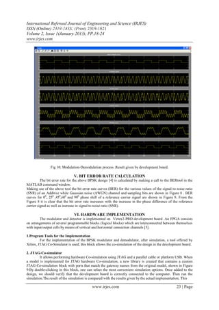 International Refereed Journal of Engineering and Science (IRJES)
ISSN (Online) 2319-183X, (Print) 2319-1821
Volume 2, Issue 1(January 2013), PP.18-24
www.irjes.com




                Fig 10: Modulation-Demodulation process. Result given by development board.

                                V. BIT ERROR RATE CALCULATION
          The bit error rate for the above BPSK design [4] is calculated by making a call to the BERtool in the
MATLAB command window.
Making use of the above tool the bit error rate curves (BER) for the various values of the signal to noise ratio
(SNR) of an Additive white Gaussian noise (AWGN) channel and sampling bits are shown in Figure 8 . BER
curves for 00, 250 ,450,600 and 900 phase shift of a reference carrier signal are shown in Figure 8. From the
Figure 8 it is clear that the bit error rate increases with the increase in the phase difference of the reference
carrier signal as well as increase in signal to noise ratio (SNR).

                                VI. HARDWARE IMPLEMENTATION
         The modulator and detector is implemented on Virtex2-PRO development board .An FPGA consists
on arrangements of several programmable blocks (logical blocks) which are interconnected between themselves
with input/output cells by means of vertical and horizontal connection channels [5].

1.Program Tools for the Implementation
         For the implementation of the BPSK modulator and demodulator, after simulation, a tool offered by
Xilinx, JTAG Co-Simulator is used; this block allows the co-simulation of the design in the development board.

2. JTAG-Co-simulator
         It allows performing hardware Co-simulation using JTAG and a parallel cable or platform USB. When
a model is implemented for JTAG hardware Co-simulation, a new library is created that contains a custom
JTAG Co-simulation block with ports that match the gateway names from the original model, shown in Figure
9.By double-clicking in this block, one can select the most convenient simulation options. Once added to the
design, we should verify that the development board is correctly connected to the computer. Then run the
simulation.The result of the simulation is compared with the results given by the actual implementation. This

                                            www.irjes.com                                             23 | Page
 