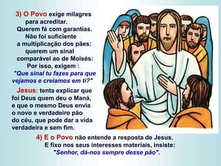 3) O Povo exige milagres
para acreditar.
Querem fé com garantias.
Não foi suficiente
a multiplicação dos pães:
querem um sinal
comparável ao de Moisés:
Por isso, exigem :
"Que sinal tu fazes para que
vejamos e creiamos em ti?"
Jesus: tenta explicar que
foi Deus quem deu o Maná,
e que o mesmo Deus envia
o novo e verdadeiro pão
do céu, que pode dar a vida
verdadeira e sem fim.
4) E o Povo não entende a resposta de Jesus.
E fixo nos seus interesses materiais, insiste:
"Senhor, dá-nos sempre desse pão".
 