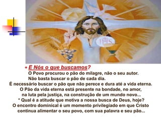 + E Nós o que buscamos?
O Povo procurou o pão do milagre, não o seu autor.
Não basta buscar o pão de cada dia.
É necessário buscar o pão que não perece e dura até a vida eterna.
O Pão da vida eterna está presente na bondade, no amor,
na luta pela justiça, na construção de um mundo novo...
* Qual é a atitude que motiva a nossa busca de Deus, hoje?
O encontro dominical é um momento privilegiado em que Cristo
continua alimentar o seu povo, com sua palavra e seu pão...
 