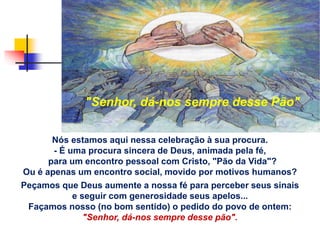 Nós estamos aqui nessa celebração à sua procura.
- É uma procura sincera de Deus, animada pela fé,
para um encontro pessoal com Cristo, "Pão da Vida"?
Ou é apenas um encontro social, movido por motivos humanos?
Peçamos que Deus aumente a nossa fé para perceber seus sinais
e seguir com generosidade seus apelos...
Façamos nosso (no bom sentido) o pedido do povo de ontem:
"Senhor, dá-nos sempre desse pão".
"Senhor, dá-nos sempre desse Pão"
 