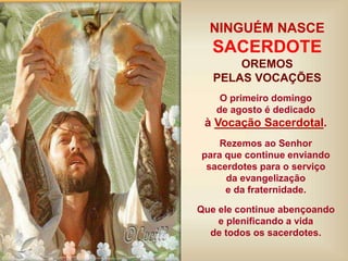 O primeiro domingo
de agosto é dedicado
à Vocação Sacerdotal.
Rezemos ao Senhor
para que continue enviando
sacerdotes para o serviço
da evangelização
e da fraternidade.
Que ele continue abençoando
e plenificando a vida
de todos os sacerdotes.
NINGUÉM NASCE
SACERDOTE
OREMOS
PELAS VOCAÇÕES
 