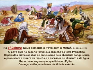 Na 1ª Leitura, Deus alimenta o Povo com o MANÁ. (Ex 16,2-4.12-15)
O povo está no deserto faminto, a caminho da terra Prometida.
Depois dos primeiros dias de entusiasmo pela liberdade conquistada,
o povo sente a dureza da marcha e a escassez de alimento e de água.
Recorda as seguranças que tinha no Egito....
Começa, então, a reclamar de Moisés e Aarão.
 