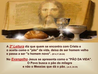 A 2ª Leitura diz que quem se encontra com Cristo e
o aceita como o "pão" da vida, deixa de ser homem velho
e passa a ser "o homem novo". (Ef 4,17.20-24)
No Evangelho Jesus se apresenta como o "PÃO DA VIDA".
O Povo busca o pão do milagre
e não o Messias que dá o pão. (Jo 6, 24-35)
 