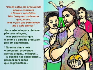 "Vocês estão me procurando
porque comeram
e ficaram satisfeitos.
Não busquem o alimento
que perece,
mas o pão que permanece
até a vida eterna."
Jesus não veio para oferecer
pão com milagres,
mas para ensinar que
o amor e a partilha produzem
pão em abundância.
* Quantos ainda hoje
o procuram, esperando
apenas graças... milagres...
E quando não conseguem...
passam para seitas
que os prometem...
 