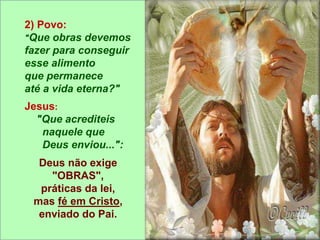 2) Povo:
"Que obras devemos
fazer para conseguir
esse alimento
que permanece
até a vida eterna?"
Jesus:
"Que acrediteis
naquele que
Deus enviou...":
Deus não exige
"OBRAS",
práticas da lei,
mas fé em Cristo,
enviado do Pai.
 