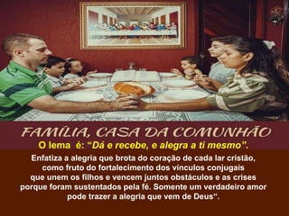 O lema é: “Dá e recebe, e alegra a ti mesmo”.
Enfatiza a alegria que brota do coração de cada lar cristão,
como fruto do fortalecimento dos vínculos conjugais
que unem os filhos e vencem juntos obstáculos e as crises
porque foram sustentados pela fé. Somente um verdadeiro amor
pode trazer a alegria que vem de Deus“.
 