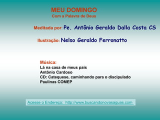 MEU DOMINGO
Com a Palavra de Deus
Meditada por: Pe. Antônio Geraldo Dalla Costa CS
Ilustração: Nelso Geraldo Ferronatto
Música:
Lá na casa de meus pais
Antônio Cardoso
CD: Catequese, caminhando para o discipulado
Paulinas COMEP
Acesse o Endereço: http://www.buscandonovasaguas.com
 