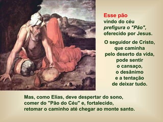 Esse pão
vindo do céu
prefigura o "Pão",
oferecido por Jesus.
O seguidor de Cristo,
que caminha
pelo deserto da vida,
pode sentir
o cansaço,
o desânimo
e a tentação
de deixar tudo.
Mas, como Elias, deve despertar do sono,
comer do "Pão do Céu" e, fortalecido,
retomar o caminho até chegar ao monte santo.
 