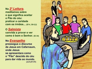 Na 2ª Leitura,
meditamos sobre
o que significa aceitar
o Pão do céu:
praticar a caridade
com os irmãos... (Ef 4, 30-5,2)
O Salmista
convida a provar e ver
como é bom o Senhor. (Sl 34)
No Evangelho
prossegue o discurso
de Jesus em Cafarnaum,
onde Jesus
se apresentara como
o "Pão" descido do céu
para dar vida ao mundo.
(Jo 6,41-51)
 