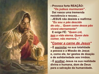 - Provoca forte REAÇÃO:
"Os judeus murmuram" .
Daí nasce uma tremenda
resistência e recusa…
- JESUS não desiste e reafirma:
"Eu sou o pão descido
do céu… Quem come desse pão
viverá eternamente"
E exige FÉ: "Quem crê,
tem a vida eterna. Quem dele
comer, não morrerá..."
"Comer a carne de Jesus"
- É assimilar na sua totalidade
a pessoa e a Missão de Jesus
e, como ele, ter gestos de doação
e de solidariedade aos irmãos.
- É acolher Jesus na sua realidade
divina e humana, dom de Deus
para a salvação da humanidade.
 