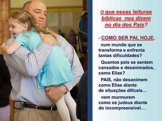 O que essas leituras
bíblicas nos dizem
no dia dos Pais?
- COMO SER PAI, HOJE,
num mundo que se
transforma e enfrenta
tantas dificuldades?
Quantos pais se sentem
cansados e desanimados,
como Elias?
PAIS, não desanimem
como Elias diante
de situações difíceis…
nem murmurem
como os judeus diante
do incompreensível…
 