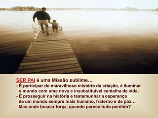 SER PAI é uma Missão sublime…
- É participar do maravilhoso mistério da criação, é iluminar
o mundo com uma nova e insubstituível centelha de vida.
- É prosseguir na história e testemunhar a esperança
de um mundo sempre mais humano, fraterno e de paz…
Mas onde buscar força, quando parece tudo perdido?
 