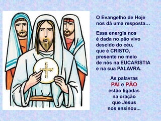 O Evangelho de Hoje
nos dá uma resposta…
Essa energia nos
é dada no pão vivo
descido do céu,
que é CRISTO,
presente no meio
de nós na EUCARISTIA
e na sua PALAVRA.
As palavras
PAI e PÃO
estão ligadas
na oração
que Jesus
nos ensinou...
 