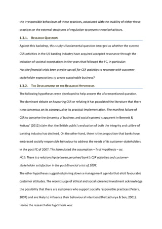 the irresponsible behaviours of these practices, associated with the inability of either these
practices or the external structures of regulation to prevent these behaviours.
1.3.1. RESEARCH QUESTION
Against this backdrop, this study’s fundamental question emerged as whether the current
CSR activities in the UK banking industry have acquired accepted resonance through the
inclusion of societal expectations in the years that followed the FC, in particular:
Has the financial crisis been a wake-up call for CSR activities to resonate with customer-
stakeholder expectations to create sustainable business?
1.3.2. THE DEVELOPMENT OF THE RESEARCH HYPOTHESES
The following hypotheses were developed to help answer the aforementioned question.
The dominant debate on favouring CSR or refuting it has populated the literature that there
is no consensus on its conceptual or its practical implementation. The manifest failure of
CSR to conceive the dynamics of business and social systems is apparent in Bennett &
Kottasz’ (2012) claim that the British public’s evaluation of both the integrity and calibre of
banking industry has declined. On the other hand, there is the proposition that banks have
embraced socially responsible behaviour to address the needs of its customer-stakeholders
in the post FC of 2007. This formulated the assumption – first hypothesis – as:
H01: There is a relationship between perceived bank’s CSR activities and customer-
stakeholder satisfaction in the post-financial crisis of 2007.
The other hypotheses suggested pinning down a management agenda that elicit favourable
customer attitudes. The recent surge of ethical and social screened investment acknowledge
the possibility that there are customers who support socially responsible practices (Peters,
2007) and are likely to influence their behavioural intention (Bhattacharya & Sen, 2001).
Hence the researchable hypothesis was:
 