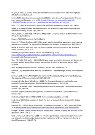 Cruijsen, C, Haan, J & Jansen, D (2013) Trust and Financial Crisis Experiences. DNB Working Paper
389. De Nederlandsche Bank
Davies, R (2013) Banks cost investors almost £150billion after string of scandals since the financial
crisis, says report [Accessed 10 of Jul 2014] www.thisismoney.co.uk/money/news/article-
2529203/LSE-Banks-cost-investors-150billion-string-scandals-financial-crisis.html
Davis K (1973) Social Responsibility is Inevitable. California Management Review, 14(1), 14–20
Decker, O S (2004) Corporate Social Responsibility and structural change in the financial services.
Managerial Auditing Journal, 19(6), 712–728
Dicken, P (2011) Global Shift, Sixth Edition: Mapping the Changing Contours of the World Economy,
6th ed. The Guilford Press
Drucker, P (2002) Managing in the Next Society
Duarte, A P, Mouro, C & Neves, J (2010) Corporate social responsibility: Mapping its social meaning.
Management Research: The Journal of the Iberoamerican Academy of Management, 8 (2), 101–122
Dusuki, A W (2008) What does Islam say about corporate social responsibility (CSR)? Review of
Islamic Economics, 12(1), 5–28
Edelman (2014) Trust In Financial Services [Accessed 15 Aug 2014]
www.edelman.com/insights/intellectual-property/2014-edelman-trust-barometer/trust-in-
business/trust-in-financial-services/
Ellen, P S, Webb, D J & Mohr, L A (2006) Building corporate associations: Consumer attributions for
corporate socially responsible programs. Journal of the Academy of Marketing Science, 34(2),
147−158
Field, A (2009) Discovering Statistics Using SPSS, 3rd ed. SAGE Publications Ltd
Fombrun, C J (1996) Reputation: Realizing Value from the Corporate Image. Harvard Business School
Press
Fombrun, C J & Shanley, M (1990) What’s in a Name? Reputation Building and Corporate Strategy.
The Academy of Management Journal, 33(2), 233–258
Fombrun , C J, Gardberg, N A & Sever, J (2000) The Reputation Quotient: A multi-stakeholder
measure of corporate reputation. Journal of Brand Management, 7 (4), 241–55
Freeman, E & Liedtka, J (1997) Stakeholder capitalism and the value chain. European Management
Journal, 15(3), 286–296
Freeman, R E (1984) Strategic Management: A Stakeholder Perspective. Englewood Cliffs, NJ:
Prentice Hall
Frederick, W C (1994) From CSR1 to CSR2. Business and Society, 33(2), 150–166
Frederick, W C (2006) Corporation, Be Good! The Story of Corporate Social Responsibility. Dogear
Publishing
Friedman, M (1970) The Social Responsibility of Business is to Increase its Profits [Accessed 10 Mar
2014] www.colorado.edu/studentgroups/libertarians/issues/friedman-soc-resp-business.html
Garriga, E & Mele, D (2004) Corporate Social Responsibility Theories: Mapping the Territory, Journal
of Business Ethics, 53(1-2), 51–71
Gatti, L, Caruana, A & Snehota, I (2012) The role of corporate social responsibility, perceived quality
and corporate reputation on purchase intention: Implications for brand management. Journal of
Brand Management. 20(1), 65–76
 