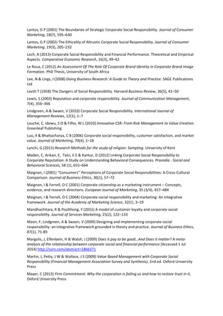 Lantos, G P (2001) The Boundaries of Strategic Corporate Social Responsibility. Journal of Consumer
Marketing, 18(7), 595–630
Lantos, G P (2002) The Ethicality of Altrustic Corporate Social Responsibility. Journal of Consumer
Marketing, 19(3), 205–232
Lech, A (2013) Corporate Social Responsibility and Financial Performance. Theoretical and Empirical
Aspects. Comparative Economic Research, 16(3), 49–62
Le Roux, C (2012) An Assessment Of The Role Of Corporate Brand Identity In Corporate Brand Image
Formation. PhD Thesis, University of South Africa
Lee, N & Lings, I (2008) Doing Business Research: A Guide to Theory and Practice. SAGE Publications
Ltd
Levitt T (1958) The Dangers of Social Responsibility. Harvard Business Review, 36(5), 41–50
Lewis, S (2003) Reputation and corporate responsibility. Journal of Communication Management,
7(4), 356–366
Lindgreen, A & Swaen, V (2010) Corporate Social Responsibility. International Journal of
Management Reviews, 12(1), 1–7
Louche, C, Idowu, S O & Filho, W L (2010) Innovative CSR: From Risk Management to Value Creation.
Greenleaf Publishing
Luo, X & Bhattacharya, C B (2006) Corporate social responsibility, customer satisfaction, and market
value. Journal of Marketing, 70(4), 1–18
Lynchi, G (2011) Research Methods for the study of religion: Sampling. University of Kent
Maden, C, Arıkan, E, Telci, E E & Kantur, D (2012) Linking Corporate Social Responsibility to
Corporate Reputation: A Study on Understanding Behavioral Consequences. Procedia - Social and
Behavioral Sciences, 58 (1), 655–664
Maignan, I (2001) ‘‘Consumers’’ Perceptions of Corporate Social Responsibilities: A Cross-Cultural
Comparison. Journal of Business Ethics, 30(1), 57–72
Maignan, I & Ferrell, O C (2001) Corporate citizenship as a marketing instrument – Concepts,
evidence, and research directions. European Journal of Marketing, 35 (3/4), 457–484
Maignan, I & Ferrell, O C (2004) Corporate social responsibility and marketing: An integrative
framework. Journal of the Academy of Marketing Science, 32(1), 3–19
Mandhachitara, R & Poolthong, Y (2011) A model of customer loyalty and corporate social
responsibility. Journal of Services Marketing, 25(2), 122–133
Maon, F, Lindgreen, A & Swaen, V (2009) Designing and implementing corporate social
responsibility: an integrative framework grounded in theory and practice. Journal of Business Ethics,
87(1), 71-89
Margolis, J, Elfenbein, H & Walsh, J (2009) Does it pay to be good…And Does it matter? A meta-
analysis of the relationship between corporate social and financial performance [Accessed 1 Jul
2014] http://ssrn.com/abstract=1866371
Martin, J, Petty, J W & Wallace, J S (2009) Value Based Management with Corporate Social
Responsibility (Financial Management Association Survey and Synthesis), 2nd ed. Oxford University
Press
Mayer, C (2013) Firm Commitment: Why the corporation is failing us and how to restore trust in it,
Oxford University Press
 