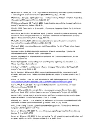 McDonald, L M & Thiele, S R (2008) Corporate social responsibility and bank customers satisfaction:
A research agenda. International Journal of Bank Marketing, 26(3), 170–182
McWilliams, A & Siegel, A D (2001) Corporate Social Responsibility: A Theory of the Firm Perspective.
The Academy of Management Review, 26(1), 117–127
McWilliams, A, Siegel, A D & Wright, P (2006) Corporate social responsibility: Strategic implications.
Journal of Management Studies, 43(1), 1-18.
Mittal, R (2008) Corporate Social Responsibility – Consumers’ Perspective. Master Thesis, University
of Nottingham
Mostovicz, E, Kakabadse, A & Kakabadse, N (2011) The four pillars of corporate responsibility: ethics,
leadership, personal responsibility and trust. Corporate Governance: The International Journal of
Effective Board Performance, Vol. 11 (4), pp. 489–500.
Mulki, J P & Jaramillo, F (2011) Ethical reputation and value received: customer perceptions.
International Journal of Bank Marketing, 29(5), 358–372
Mullerat, R (2010) International Corporate Social Responsibility: The Role of Corporations, Kluwer
Law International
Newman, I & Benz, C (1998) Qualitative-quantitative Research Methodology: Exploring the
Interactive Continuum, Southern Illinois University Press
Neuman, W (2006) Social Research Methods: Qualitative and Quantitative Approaches, 6th ed.
Pearson Education Inc
Nilsen, H (2010) CSR in banking: The pursuit toward repairing legitimacy and reputation. M.Sc.
Thesis, Copenhagen Business School
Osterhus, T L (1997) Pro-social Consumer Influence Strategies: When and How Do They Work?,
Journal of Marketing, 61(4), 16–29
Park, J, Hanjoon, L & Chankon, K (2014) Corporate social responsibilities, consumer trust and
corporate reputation: South Korean consumers' perspectives. Journal of Business Research, 67(3),
295–302
Parker, G & Moore, E (2013) RBS faces accusations on client treatment [Accessed 1Apr 2014]
www.ft.com/cms/s/0/f8da353e-5515-11e3-a321-00144feabdc0.html#axzz2xbuZpHVB
Pearce, J A II, & Doh, J P (2005) The high impact of collaborative social initiatives. MIT Sloan
Management Review, 46(3) 30–38
Peloza, J & Shang, J (2011) Investing in CSR to enhance customer value. Director Notes of the
Conference Board, 3(3), 1-10. http://papers.ssrn.com/sol3/papers.cfm?abstract_id=1843308
Pendse, S (2012) Ethical Hazards: A Motive, Means, and Opportunity Approach Curbing Corporate
Unethical Behavior, Journal of Business Ethics, 107(3), 265–279
Pomering, A & Dolnicar, S (2009) Assessing the prerequisite of successful CSR implementation: Are
consumers aware of CSR initiatives? Journal of Business Ethics, 85 (2s), 285–301
Porta, D D & Keating, M (2008) Approaches and Methodologies in the Social Sciences: A Pluralist
Perspective. Cambridge University Press
Porter, M E & Kramer, M R (2002) The competitive advantage of corporate philanthropy. Harvard
Business Review, 80(12), 57-68
Porter, M E & Kramer, M R (2006) Strategy and society: The link between competitive advantage and
corporate social responsibility. Harvard Business Review, 84(12), 1–15
 