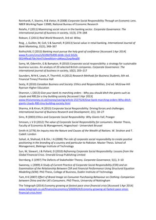 Reinhardt, F, Stavins, R & Vietor, R (2008) Corporate Social Responsibility Through an Economic Lens.
NBER Working Paper 13989, National Bureau of Economic Research
Relaño, F (2011) Maximizing social return in the banking sector. Corporate Governance: The
international journal of business in society, 11(3), 274–284
Robson, C (2011) Real World Research, 3rd ed. Wiley
Roig , J, Guillen, M, Coll, S & Saumell, R (2013) Social value in retail banking. International Journal of
Bank Marketing, 31(5), 348–367
Rothschild, E (2013) Banking must pursue the holy grail of confidence [Accessed 1Apr 2014]
www.ft.com/cms/s/0/d9d7b490-dcbb-11e2-b52b-
00144feab7de.html?siteedition=uk#axzz2oqsNxq00
Samy, M, Odemilin, G & Bampton, R (2010) Corporate social responsibility: a strategy for sustainable
business success. An analysis of 20 selected British companies. Corporate Governance: The
international journal of business in society, 10(2), 203–217
Saunders, M N K, Lewis, P, Thornhill, A (2012) Research Methods for Business Students, 6th ed.
Financial Times/ Prentice Hall
Sexty, R (2010) Canadian Business and Society: Ethics and Responsibilities, 2nd ed. McGraw-Hill
Ryerson Higher Education
Shannon, L (2013) Give your bank its marching orders - Why you should ditch the giants such as
Lloyds and RBS for a tiny building society [Accessed 1Apr 2013]
www.thisismoney.co.uk/money/saving/article-2527524/Give-bank-marching-orders-Why-ditch-
giants-Lloyds-RBS-tiny-building-society.html
Sharma, A & Kiran, R (2013) Corporate Social Responsibility: Driving forces and challenges.
International Journal of Business Research and Development, 2(1), 18–27
Sims, R (2003) Ethics and Corporate Social Responsibility: Why Giants Fall, Praeger
Smissen, L V D (2012) The value of Corporate Social Responsibility for consumers. Master Thesis,
Faculty of Economics & Management, Hogeschool - Universiteit Brussel
Smith A (1776) An Inquiry into the Nature and Causes of the Wealth of Nations. W. Strahon and T.
Cadell: London
Sohail, A, Shahzad, K & Din, I A (2008) The role of corporate social responsibility to create positive
positioning in the branding of a country and particular to Pakistan. Master Thesis. School of
Management, Blekinge Institute of Technology
Sun, W, Stewart, J & Pollard, D (2010) Reframing Corporate Social Responsibility: Lessons from the
Global Financial Crisis. Emerald Group Publishing Limited
Sternberg, E (1997) The Defects of Stakeholder Theory. Corporate Governance, 5(1), 3–10
Sweeney, L (2009) A Study of Current Practice of Corporate Social Responsibility (CSR) and an
Examination of the Relationship Between CSR and Financial Performance Using Structural Equation
Modelling (SEM). PhD Thesis, College of Business, Dublin Institute of Technology
Tam, K K (2007) Effect of Brand Image on Consumer Purchasing Behaviour on Clothing: Comparison
between China and the UK’s Consumers. PhD Thesis, University of Nottingham
The Telegraph (2014) Economy growing at fastest pace since financial crisis [Accessed 1Apr 2014]
www.telegraph.co.uk/finance/economics/10600424/Economy-growing-at-fastest-pace-since-
financial-crisis.html
 