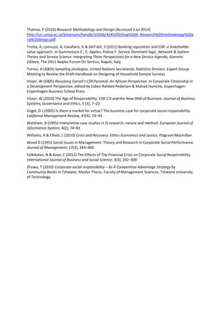 Thomas, P (2010) Research Methodology and Design [Accessed 2Jul 2014]
http://uir.unisa.ac.za/bitstream/handle/10500/4245/05Chap%204_Research%20methodology%20a
nd%20design.pdf
Trotta, A, Lannuzzi, A, Cavallaro, G & Dell’atti, S (2011) Banking reputation and CSR: a stakeholder
value approach. In Gummesson E., C. Apples, Polese F. Service Dominant logic, Network & System
Theory and Service Science: Integrating Three Perspectives for a New Service Agenda, Giannini
Editore, The 2011 Naples Forum On Service, Napoli, Italy
Turner, A (2003) Sampling strategies. United Nations Secretariat, Statistics Division, Expert Group
Meeting to Review the Draft Handbook on Designing of Household Sample Surveys
Visser, W (2005) Revisiting Carroll’s CSR Pyramid: An African Perspective. In Corporate Citizenship in
a Development Perspective, edited by Esben Rahbek Pedersen & Mahad Huniche, Copenhagen:
Copenhagen Business School Press
Visser, W (2010) The Age of Responsibility: CSR 2.0 and the New DNA of Business. Journal of Business
Systems, Governance and Ethics, 5 (3), 7–22
Vogel, D J (2005) Is there a market for virtue? The business case for corporate social responsibility.
California Management Review, 47(4), 19–45
Walsham, R (1995) Interpretive case studies in IS research: nature and method. European Journal of
Information System, 4(2), 74–81
Williams, R & Elliott, L (2010) Crisis and Recovery: Ethics Economics and Justice. Palgrave Macmillan
Wood D (1991) Social Issues in Management: Theory and Research in Corporate Social Performance.
Journal of Management, 17(2), 383–406
Yelkikalan, N & Kose, C (2012) The Effects of The Financial Crisis on Corporate Social Responsibility.
International Journal of Business and Social Science, 3(3), 292–300
Zhowa, T (2010) Corporate social responsibility – As A Competitive Advantage Strategy by
Community Banks in Tshwane. Master Thesis, Faculty of Management Sciences, Tshwane University
of Technology
 